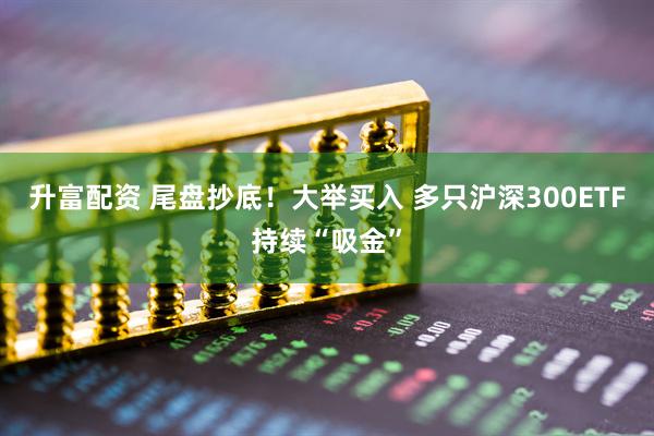 升富配资 尾盘抄底！大举买入 多只沪深300ETF持续“吸金”