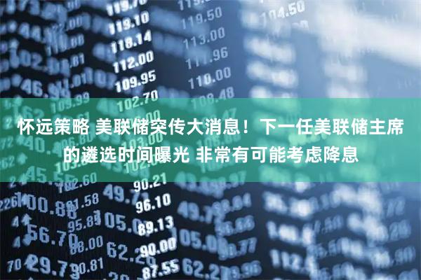 怀远策略 美联储突传大消息！下一任美联储主席的遴选时间曝光 非常有可能考虑降息