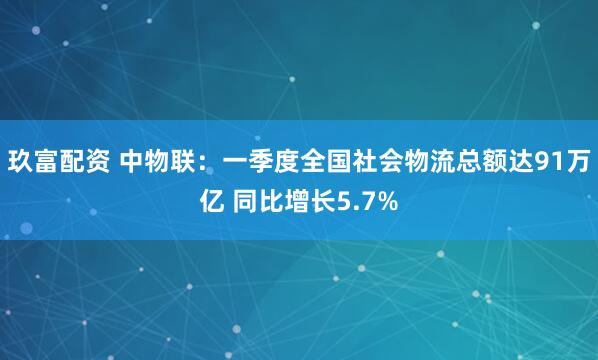 玖富配资 中物联：一季度全国社会物流总额达91万亿 同比增长5.7%