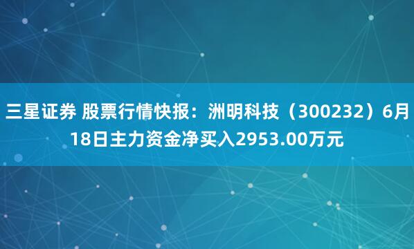 三星证券 股票行情快报：洲明科技（300232）6月18日主力资金净买入2953.00万元