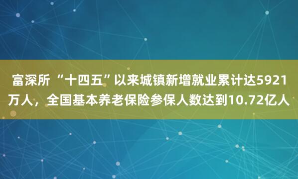 富深所 “十四五”以来城镇新增就业累计达5921万人，全国基本养老保险参保人数达到10.72亿人