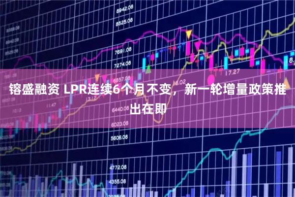 镕盛融资 LPR连续6个月不变，新一轮增量政策推出在即
