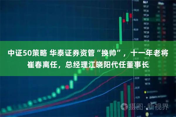 中证50策略 华泰证券资管“换帅”，十一年老将崔春离任，总经理江晓阳代任董事长