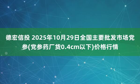 德宏信投 2025年10月29日全国主要批发市场党参(党参药厂货0.4cm以下)价格行情