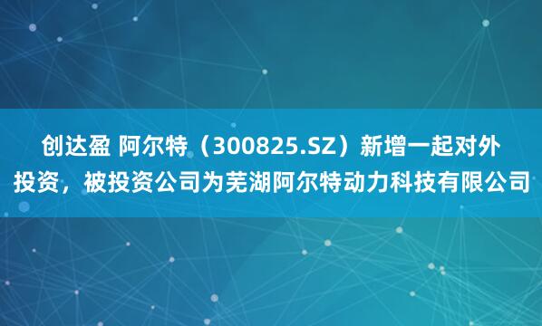 创达盈 阿尔特(300825.SZ)新增一起对外投资,被投资公司为芜湖阿尔特动力科技有限公司