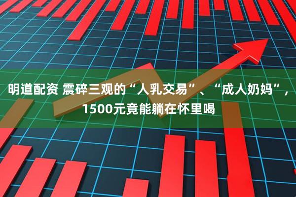 明道配资 震碎三观的“人乳交易”、“成人奶妈”,1500元竟能躺在怀里喝