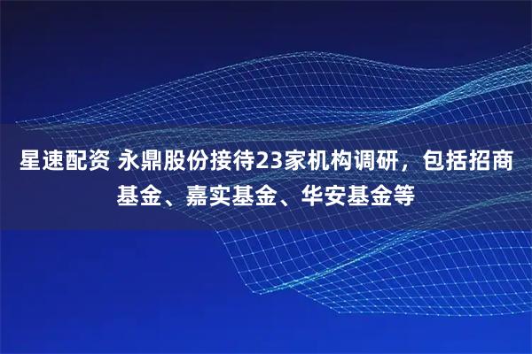 星速配资 永鼎股份接待23家机构调研,包括招商基金、嘉实基金、华安基金等