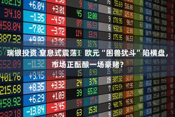 瑞银投资 窒息式震荡！欧元“困兽犹斗”陷横盘，市场正酝酿一场豪赌？