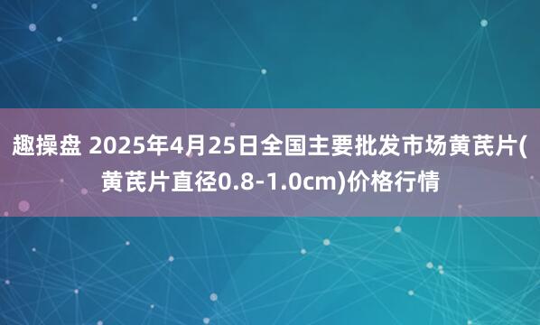 趣操盘 2025年4月25日全国主要批发市场黄芪片(黄芪片直径0.8-1.0cm)价格行情