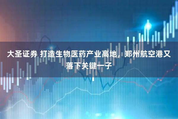 大圣证券 打造生物医药产业高地，郑州航空港又落下关键一子