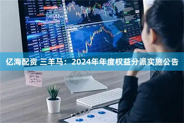 亿海配资 三羊马：2024年年度权益分派实施公告