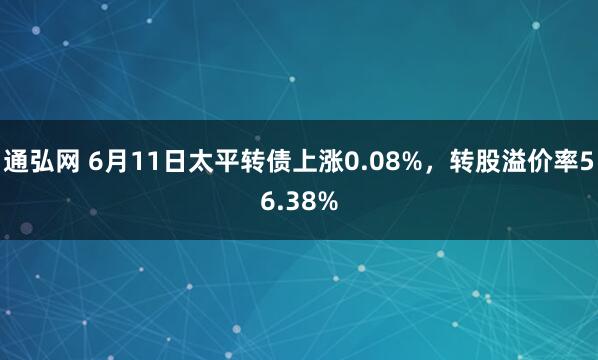通弘网 6月11日太平转债上涨0.08%,转股溢价率56.38%