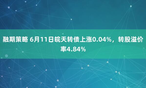 融期策略 6月11日皖天转债上涨0.04%,转股溢价率4.84%