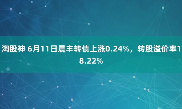 淘股神 6月11日晨丰转债上涨0.24%，转股溢价率18.22%