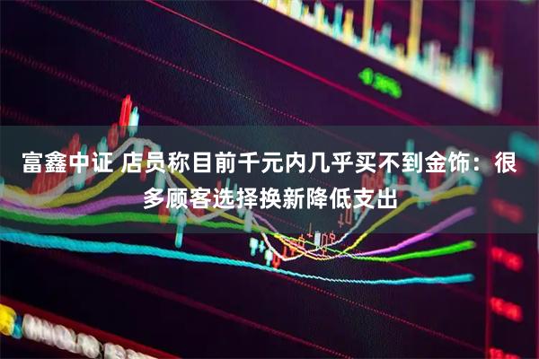 富鑫中证 店员称目前千元内几乎买不到金饰:很多顾客选择换新降低支出