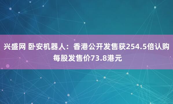 兴盛网 卧安机器人：香港公开发售获254.5倍认购 每股发售价73.8港元