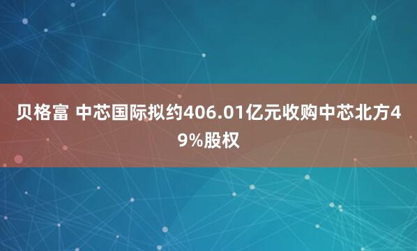 贝格富 中芯国际拟约406.01亿元收购中芯北方49%股权