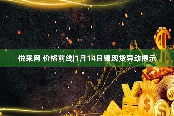 悦来网 价格前线|1月14日镍现货异动提示
