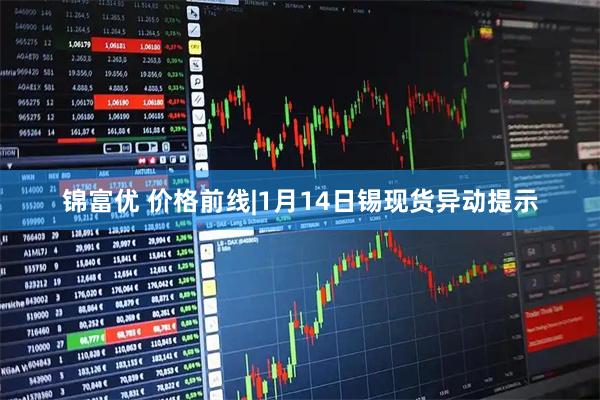 锦富优 价格前线|1月14日锡现货异动提示