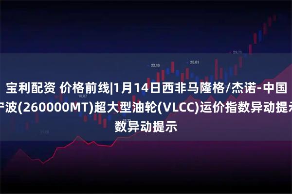 宝利配资 价格前线|1月14日西非马隆格/杰诺-中国宁波(260000MT)超大型油轮(VLCC)运价指数异动提示