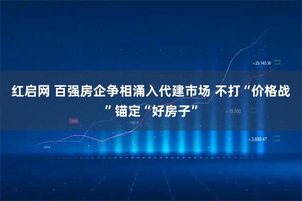 红启网 百强房企争相涌入代建市场 不打“价格战”锚定“好房子”