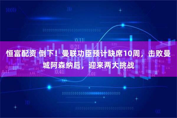 恒富配资 倒下！曼联功臣预计缺席10周，击败曼城阿森纳后，迎来两大挑战