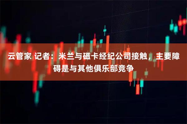云管家 记者：米兰与磁卡经纪公司接触，主要障碍是与其他俱乐部竞争