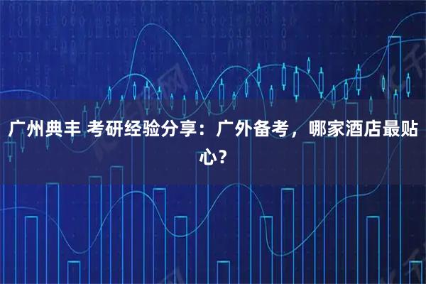 广州典丰 考研经验分享：广外备考，哪家酒店最贴心？