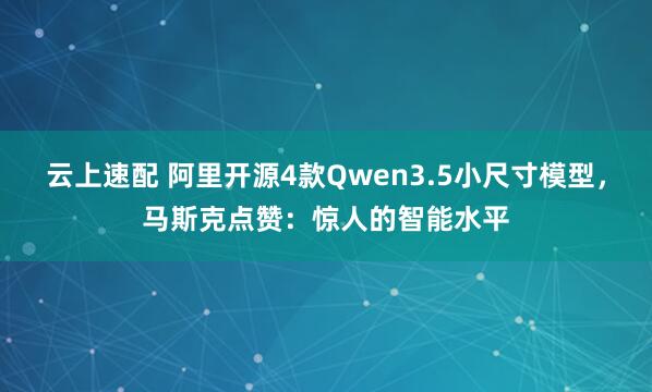 云上速配 阿里开源4款Qwen3.5小尺寸模型,马斯克点赞:惊人的智能水平