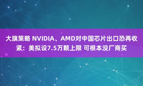 大旗策略 NVIDIA、AMD对中国芯片出口恐再收紧:美拟设7.5万颗上限 可根本没厂商买