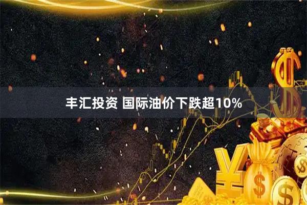 丰汇投资 国际油价下跌超10%