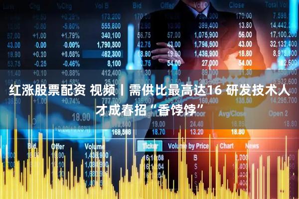 红涨股票配资 视频丨需供比最高达16 研发技术人才成春招“香饽饽”