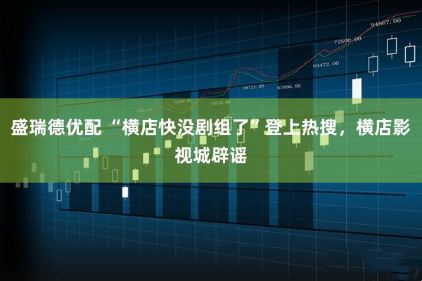 盛瑞德优配 “横店快没剧组了”登上热搜，横店影视城辟谣