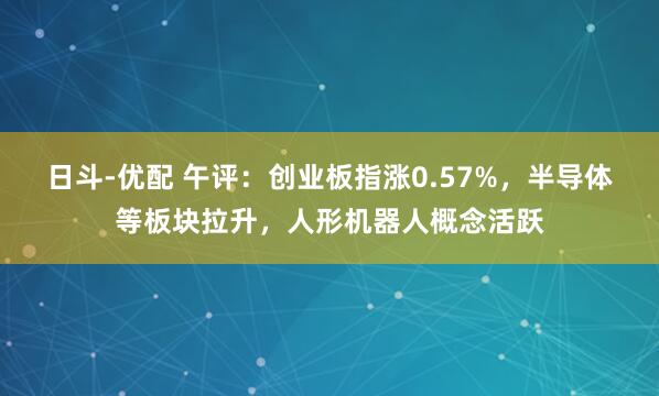 日斗-优配 午评：创业板指涨0.57%，半导体等板块拉升，人形机器人概念活跃