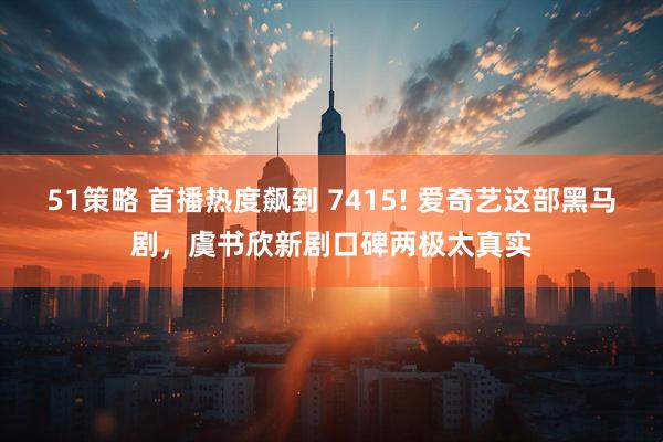 51策略 首播热度飙到 7415! 爱奇艺这部黑马剧,虞书欣新剧口碑两极太真实