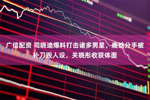 广信配资 司晓迪爆料打击诸多男星,鹿晗分手被补刀毁人设,关晓彤收获体面