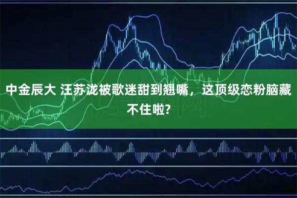 中金辰大 汪苏泷被歌迷甜到翘嘴,这顶级恋粉脑藏不住啦?